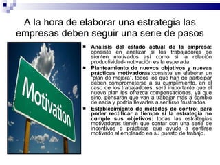 A la hora de elaborar una estrategia las empresas deben seguir una serie de pasos Análisis del estado actual de la empresa:  consiste en analizar si los trabajadores se sienten motivados así como si la relación productividad-motivación es la esperada.  Planteamiento de nuevos objetivos y nuevas prácticas motivadoras: consiste en elaborar un “plan de mejora”, todos los que han de participar deben comprometerse a su cumplimiento, en el caso de los trabajadores, será importante que el nuevo plan les ofrezca compensaciones, ya que sino, pensarán que van a trabajar más a cambio de nada y podría llevarles a sentirse frustrados.   Establecimiento de métodos de control para poder rectificar a tiempo si la estrategia no cumple sus objetivos:  todas las estrategias motivadoras tienen que contar con una serie de incentivos o prácticas que ayude a sentirse motivado al empleado en su puesto de trabajo. 