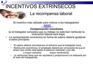 INCENTIVOS EXTRÍNSECOS  La recompensa laboral El incentivo más utilizado para motivar a los trabajadores  Compensación económica (si el trabajador considera que su trabajo no está bien retribuido la motivación laboral será baja) La compensación económica en forma de salario deberá ajustarse a estos principios: El salario deberá recompensar el esfuerzo que el trabajador hace. Retribución económica: el empleado deberá ser consciente de que el dinero que recibe está ligado al esfuerzo realizado y por ello a mayor esfuerzo  mayor rendimiento. La retribución tiene que ser equitativa y proporcional a la realizada por el resto de trabajadores.  