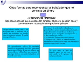 Otras formas para recompensar al trabajador que no consiste en dinero Recompensas informales Son recompensas que no necesitan emplear el dinero, cuestan poco y consisten en el reconocimiento público o privado. Agradecimiento: muchas veces es más gratificante para el empleado que su trabajo sea reconocido por mandos superiores que un aumento de sueldo o una gratificación. Otra manera de motivar a los trabajadores es premiándoles o recompensándoles dándoles regalos, viajes, descuentos en actividades, etc. Es muy importante que los encargados se comprometan a: Dar el premio que ofrecen No retrasar el cumplimiento de los premios Ser equitativos a la hora de retribuir mediante recompensas, tratando de que estos sean acordes a la importancia de la tarea realizada El reconocimiento público del trabajador también es un elemento motivador importante puesto que el hecho de que un esfuerzo sea reconocido en público hace que aumente el prestigio frente a los demás trabajadores así como la autoestima En otros casos se hace un pequeño regalo con una carta o nota donde se le agradece el esfuerzo realizado. 