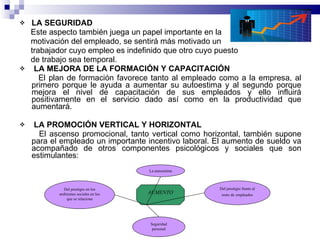 LA SEGURIDAD Este aspecto también juega un papel importante en la  motivación del empleado, se sentirá más motivado un trabajador cuyo empleo es indefinido que otro cuyo puesto de trabajo sea temporal. LA MEJORA DE LA FORMACIÓN Y CAPACITACIÓN El plan de formación favorece tanto al empleado como a la empresa, al primero porque le ayuda a aumentar su autoestima y al segundo porque mejora el nivel de capacitación de sus empleados y ello influirá positivamente en el servicio dado así como en la productividad que aumentará. LA PROMOCIÓN VERTICAL Y HORIZONTAL El ascenso promocional, tanto vertical como horizontal, también supone para el empleado un importante incentivo laboral. El aumento de sueldo va acompañado de otros componentes psicológicos y sociales que son estimulantes: La autoestima Seguridad personal Del prestigio frente al resto de   empleados Del prestigio en los ambientes sociales en los que se relaciona AUMENTO 