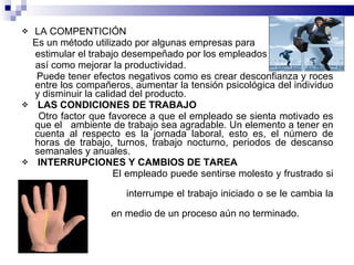 LA COMPENTICIÓN Es un método utilizado por algunas empresas para estimular el trabajo desempeñado por los empleados así como mejorar la productividad. Puede tener efectos negativos como es crear desconfianza y roces entre los compañeros, aumentar la tensión psicológica del individuo y disminuir la calidad del producto. LAS CONDICIONES DE TRABAJO Otro factor que favorece a que el empleado se sienta motivado es que el  ambiente de trabajo sea agradable. Un elemento a tener en cuenta al respecto es la jornada laboral, esto es, el número de horas de trabajo, turnos, trabajo nocturno, periodos de descanso semanales y anuales. INTERRUPCIONES Y CAMBIOS DE TAREA El empleado puede sentirse molesto y frustrado si se  interrumpe el trabajo iniciado o se le cambia la ocupación  en medio de un proceso aún no terminado. 