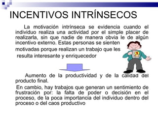 INCENTIVOS INTRÍNSECOS La motivación intrínseca se evidencia cuando el individuo realiza una actividad por el simple placer de realizarla, sin que nadie de manera obvia le de algún incentivo externo. Estas personas se sienten motivadas porque realizan un trabajo que les resulta interesante y enriquecedor Aumento de la productividad y de la calidad del producto final. En cambio, hay trabajos que generan un sentimiento de frustración por: la falta de poder o decisión en el proceso, de la poca importancia del individuo dentro del proceso o del caos productivo 