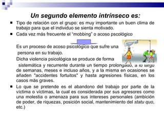 Un segundo elemento intrínseco es: Tipo de relación con el grupo: es muy importante un buen clima de trabajo para que el individuo se sienta motivado. Cada vez más frecuente el “mobbing” o acoso pscológico Es un proceso de acoso psicológico que sufre una persona en su trabajo. Dicha violencia psicológica se produce de forma  sistemática y recurrente durante un tiempo prolongado, a lo largo de semanas, meses e incluso años, y a la misma en ocasiones se añaden "accidentes fortuitos" y hasta agresiones físicas, en los casos más graves. Lo que se pretende es el abandono del trabajo por parte de la víctima o víctimas, la cual es considerada por sus agresores como una molestia o amenaza para sus intereses personales (ambición de poder, de riquezas, posición social, mantenimiento del  statu quo , etc.) 