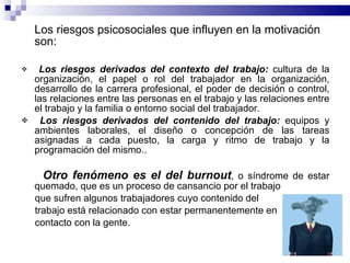 Los riesgos psicosociales que influyen en la motivación son: Los riesgos derivados del contexto del trabajo:  cultura de la organización, el papel o rol del trabajador en la organización, desarrollo de la carrera profesional, el poder de decisión o control, las relaciones entre las personas en el trabajo y las relaciones entre el trabajo y la familia o entorno social del trabajador. Los riesgos derivados del contenido del trabajo:  equipos y ambientes laborales, el diseño o concepción de las tareas asignadas a cada puesto, la carga y ritmo de trabajo y la programación del mismo.. Otro fenómeno es el del burnout , o síndrome de estar quemado, que es un proceso de cansancio por el trabajo  que sufren algunos trabajadores cuyo contenido del  trabajo está relacionado con estar permanentemente en  contacto con la gente. 
