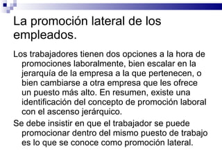 La promoción lateral de los empleados. Los trabajadores tienen dos opciones a la hora de promociones laboralmente, bien escalar en la jerarquía de la empresa a la que pertenecen, o bien cambiarse a otra empresa que les ofrece un puesto más alto. En resumen, existe una identificación del concepto de promoción laboral con el ascenso jerárquico. Se debe insistir en que el trabajador se puede promocionar dentro del mismo puesto de trabajo es lo que se conoce como promoción lateral. 