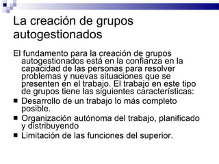 La creación de grupos autogestionados El fundamento para la creación de grupos autogestionados está en la confianza en la capacidad de las personas para resolver problemas y nuevas situaciones que se presenten en el trabajo. El trabajo en este tipo de grupos tiene las siguientes características:  Desarrollo de un trabajo lo más completo posible. Organización autónoma del trabajo, planificado y distribuyendo Limitación de las funciones del superior. 