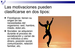 Las motivaciones pueden clasificarse en dos tipos: Fisiológicas: tienen su origen en las necesidades del organismo: sed, hambre, miedo, dolor,etc. Sociales: se adquieren durante el proceso de socialización y varían de un individuo a otro: dinero, posición social, comunicación, relación familiar, etc. 