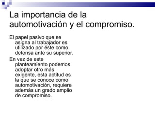 La importancia de la automotivación y el compromiso. El papel pasivo que se asigna al trabajador es utilizado por éste como defensa ante su superior. En vez de este planteamiento podemos adoptar otro más exigente, esta actitud es la que se conoce como automotivación, requiere además un grado amplio de compromiso. 