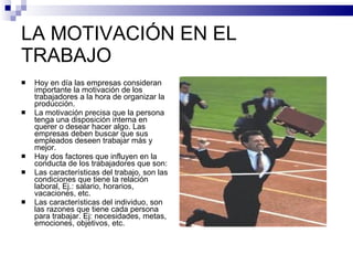 LA MOTIVACIÓN EN EL TRABAJO Hoy en día las empresas consideran importante la motivación de los trabajadores a la hora de organizar la producción. La motivación precisa que la persona tenga una disposición interna en querer o desear hacer algo. Las empresas deben buscar que sus empleados deseen trabajar más y mejor. Hay dos factores que influyen en la conducta de los trabajadores que son: Las características del trabajo, son las condiciones que tiene la relación laboral, Ej.: salario, horarios, vacaciones, etc. Las características del individuo, son las razones que tiene cada persona para trabajar. Ej: necesidades, metas, emociones, objetivos, etc. 