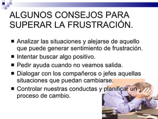 ALGUNOS CONSEJOS PARA SUPERAR LA FRUSTRACIÓN. Analizar las situaciones y alejarse de aquello que puede generar sentimiento de frustración. Intentar buscar algo positivo. Pedir ayuda cuando no veamos salida. Dialogar con los compañeros o jefes aquellas situaciones que puedan cambiarse. Controlar nuestras conductas y planificar un proceso de cambio. 