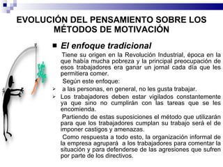 EVOLUCIÓN DEL PENSAMIENTO SOBRE LOS MÉTODOS DE MOTIVACIÓN El enfoque tradicional Tiene su origen en la Revolución Industrial, época en la que había mucha pobreza y la principal preocupación de esos trabajadores era ganar un jornal cada día que les permitiera comer. Según este enfoque: a las personas, en general, no les gusta trabajar. Los trabajadores deben estar vigilados constantemente ya que sino no cumplirán con las tareas que se les encomienda. Partiendo de estas suposiciones el método que utilizarán para que los trabajadores cumplan su trabajo será el de imponer castigos y amenazas. Como respuesta a todo esto, la organización informal de la empresa agrupará  a los trabajadores para comentar la situación y para defenderse de las agresiones que sufren por parte de los directivos. 