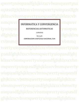 qwertyuiopasdfghjklzxcvbnmqwertyuiopasdfghjklzxcvbnmqwertyuiopasdfghjklzxcvbnmqwertyuiopasdfghjklzxcvbnmqwertyuiopasdfghjklzxcvbnmqwertyuiopasdfghjklzxcvbnmqwertyuiopasdfghjklzxcvbnmqwertyuiopasdfghjklzxcvbnmqwertyuiopasdfghjklzxcvbnmqwertyuiopasdfghjklzxcvbnmqwertyuiopasdfghjklzxcvbnmqwertyuiopasdfghjklzxcvbnmqwertyuiopasdfghjklzxcvbnmqwertyuiopasdfghjklzxcvbnmqwertyuiopasdfghjklzxcvbnmqwertyuiopasdfghjklzxcvbnmqwertyuiopasdfghjklzxcvbnmqwertyuiopasdfghjklzxcvbnmrtyuiopasdfghjklzxcvbnmqwertyuiopasdfghjklzxcvbnmqwertyuiopasdfghjklzxcvbnmqwertyuiopasdfghjklzxcvbnmqwertyuiopasdfghjklzxcvbnmqwertyuiopasdfghjklzxcvbnmqwertyuiopasdfghjklzxcvbnmqwertyuiopasdfghjklzxcvbnmqwertyuiopasdfghjklzxcvbnmqwertyuiopasdfghjklzxcvbnmqwertyuiopasdfghjklzxcvbnmqwertyuiopasdfghjklzxcvbnmqwertyuiopasdfghjklzxcvbnmrtyuiopasdfghjklzxcvbnmqwertyuiopasdfghjklzxcvbnmqwertyuiopasdfghjklzxcvbnmqwertyuiopasdfghjklzxcvbnmqwertyuiopasdfghjklzxcvbnmqwertyuiopasdfghjklzxcvbnmqwertyuiopasdfghjklzxcvbnmqwertyuiopasdfghjklzxcvbnmqwertyuiopasdfghjklzxcvbnmqwertyuiopasdfghjklzxcvbnmqwertyuiopasdfghjklzxcvbnmqwertyuiopasdfghjklzxcvbnmqwertyuiopasdfghjklzxcvbnmrtyuiopasdfghjklzxcvbnmqwertyuiopasdfghjklzxcvbnmqwertyuiopasdfghjklzxcvbnmqwertyuiopasdfghjklzxcvbnmqwertyuiopasdfghjklzxcvbnmqwertyuiopasdfghjklzxcvbnmqwertyuiopasdfghjklzxcvbnmqwertyuiopasdfghjklzxcvbnmqwertyuiopasdfghjklzxcvbnmqwertyuiopasdfghjklzxcvbnmqwertyuiopasdfghjklzxcvbnmqwertyuiopasdfghjklzxcvbnmqwertyuiopasdfghjklzxcvbnmrtyuiopasdfghjklzxcvbnmqwertyuiopasdfghjklzxcvbnmqwertyuiopasdfghjklzxcvbnmqwertyuiopasdfghjklzxcvbnmqwertyuiopasdfghjklzxcvbnmqwertyuiopasdfghjklzxcvbnmqwertyuiopasdfghjklzxcvbnmqwertyuiopasdfghjklzxcvbnmqwertyuiopasdfghjklzxcvbnmqwertyuiopasdfghjklzxcvbnmqwertyuiopasdfghjklzxcvbnmqwertyuiopasdfghjklzxcvbnmqwertyuiopasdfghjklzxcvbnmrtyuiopasdfghjklzxcvbnmqwertyuiopasdfghjklzxcvbnmqwertyuiopasdfghjklzxcvbnmqwertyuiopasdfghjklzxcvbnmqwertyuiopasdfghjklzxcvbnmqwertyuiopasdfghjklzxcvbnmqwertyuiopasdfghjklzxcvbnmqwertyuiopasdfghjklzxcvbnmqwertyuiopasdfghjklzxcvbnmqwertyuiopasdfghjklzxcvbnmqwertyuiopasdfghjklzxcvbnmqwertyuiopasdfghjklzxcvbnmqwertyuiopasdfghjklzxcvbnmrtyuiopasdfghjklzxcvbnmqwertyuiopasdfghjklzxcvbnmqwertyuiopasdfghjklzxcvbnmqwertyuiopasdfghjklzxcvbnmqwertyuiopasdfghjklzxcvbnmqwertyuiopasdfghjklzxcvbnmqwertyuiopasdfghjklzxcvbnmqwertyuiopasdfghjklzxcvbnmqwertyuiopasdfghjklzxcvbnmqwertyuiopasdfghjklzxcvbnmqwertyuiopasdfghjklzxcvbnmqwertyuiopasdfghjklzxcvbnmqwertyuiopasdfghjklzxcvbnmrtyuiopasdfghjklzxcvbnmqwertyuiopasdfghjklzxcvbnmqwertyuiopasdfghjklzxcvbnmqwertyuiopasdfghjklzxcvbnmqwertyuiopasdfghjklzxcvbnmqwertyuiopasdfghjklzxcvbnmqwertyuiopasdfghjklzxcvbnmqwertyuiopasdfghjklzxcvbnmqwertyuiopasdfghjklzxcvbnmqwertyuiopasdfghjklzxcvbnmqwertyuiopasdfghjklzxcvbnmqwertyuiopasdfghjklzxcvbnmqwertyuiopasdfghjklzxcvbnmqwwertyuiopasdfghjklzxcvbnmqwertyuiopasdfghjklzxcvbnmqwertyuiopasdfghjklzxcvbnmqwertyuiopasdfghjklzxcvbnmINFORMATICA Y CONVERGENCIAREFERENCIAS AUTOMATICAS12/09/2010MicrosoftCORPORACION UNIFICADA NACIONAL CUN<br />INFORMATICA Y CONVERGENCIA <br />PROFESOR <br />NICOLAS PENAGOS<br />CAROLINA MORENO <br />GRUPO G 100 <br />CORPORACION UNIFICADA NACIONAL CUN<br />SEPTIEMBRE 11 DE 2010<br />TABLA DE CONTENIDO<br /> TOC  quot;
1-4quot;
    REDES XE quot;
REDESquot;
 <br />Una topología de bus XE quot;
busquot;
 <br />La topología de anillo XE quot;
anilloquot;
 <br />La topología en estrella XE quot;
estrellaquot;
 <br />Una topología en estrella XE quot;
estrellaquot;
 <br />Una topología jerárquica XE quot;
jerárquicaquot;
 <br />La topología de malla XE quot;
mallaquot;
 <br />La topología de árbol XE quot;
árbolquot;
 <br />La topología broadcast XE quot;
broadcastquot;
 <br />La topología transmisión XE quot;
transmisiónquot;
 <br />*PRINCIPALES TIPOS DE CABLES PAGEREF _Toc271577039  5<br />Par Trenzado XE quot;
Trenzadoquot;
 <br />- Par trenzado blindado XE quot;
blindadoquot;
 <br />- Par trenzado blindar (UTP) PAGEREF _Toc271577042  5<br />COMPONENTES DE LA COMPUTADORA PAGEREF _Toc271577043  6<br />* Componentes básicos XE quot;
básicosquot;
 <br />Placa XE quot;
Placaquot;
 <br />Microprocesador: PAGEREF _Toc271577047  6<br />Memoria PAGEREF _Toc271577048  7<br />Cables de comunicación XE quot;
comunicaciónquot;
 <br />Otras placas PAGEREF _Toc271577050  8<br />Fuente eléctrica: PAGEREF _Toc271577051  8<br />Puertos de comunicación XE quot;
comunicaciónquot;
 <br />* Componentes de almacenamiento XE quot;
almacenamientoquot;
 <br />Discos XE quot;
Discosquot;
 <br />Discos XE quot;
Discosquot;
 <br />Disquetes XE quot;
Disquetesquot;
 <br />* Componentes o periféricos externos de salida XE quot;
salidaquot;
 <br />Monitor XE quot;
Monitorquot;
 <br />Impresora PAGEREF _Toc271577060  9<br />Altavoces XE quot;
Altavocesquot;
 <br />* Componentes o periféricos externos de entrada XE quot;
entradaquot;
 <br />Mouse XE quot;
Mousequot;
 <br />Teclado PAGEREF _Toc271577064  9<br />Escáner XE quot;
Escánerquot;
 <br />* Firmware XE quot;
Firmwarequot;
 <br />REDES LAN XE quot;
REDESquot;
 <br /> LAN XE quot;
LANquot;
  PAGEREF _Toc271577029  2 LAN XE quot;
LANquot;
  PAGEREF _Toc271577030  4.<br />El inicio del uso de redes locales, a finales de la década de 1970, fue un hecho significativo en el desarrollo del campo de la computación. Estas redes fueron desarrolladas por ingenieros que advirtieron que el empleo de técnicas de computación, más que de técnicas de telecomunicaciones, permitiría obtener grandes anchos de banda, bajas tasas de error y bajo costo. Como se señalará posteriormente, las nuevas redes locales de banda ancha llegaron justamente cuando se les necesitaba, para permitir que las computadoras XE quot;
computadorasquot;
 <br /> PAGEREF _Toc271577031  4 de bajo costo, que se estaban instalando en grandes cantidades, pudiesen compartir periféricos; al mismo tiempo, hicieron posible un nuevo enfoque del diseño de sistemas compartidos de computación. Debido a la creciente cantidad de computadoras XE quot;
computadorasquot;
 <br /> PAGEREF _Toc271577032  4, se ha llegado a la necesidad de la comunicación XE quot;
comunicaciónquot;
  extendida   PAGEREF _Toc271577033  4 entre ellas para el intercambio de datos XE quot;
datosquot;
  PAGEREF _Toc271577034  4, programas, mensajes y otras formas de información. Las redes de computadoras llegaron para llenar esta necesidad, proporcionando caminos de comunicación entre las computadoras conectadas a ellas..La cantidad de sistemas computarizados ha crecido debido a los avances en microelectrónica, lo que ha dado lugar a la necesidad de un nuevo tipo de red de computadoras XE quot;
computadorasquot;
 <br /> PAGEREF _Toc271577035  4, llamada red de área local (LAN XE quot;
LANquot;
  PAGEREF _Toc271577036  4, Local XE quot;
Localquot;
  PAGEREF _Toc271577037  5 Area XE quot;
Areaquot;
  de tokens XE quot;
tokensquot;
  PAGEREF _Toc271577038  5 Network). Las redes de área local se originaron como un medio para compartir dispositivos XE quot;
dispositivosquot;
  PAGEREF _Toc271577040  5 periféricos en una organización dada. Como su nombre lo indica, una red local cubre un área geográfica limitada y su diseño se basa en un conjunto de principios diferentes a los de las redes de área extendida. LAN XE quot;
LANquot;
 <br />(STP) PAGEREF _Toc271577041  5 son las siglas de Local XE quot;
Localquot;
  internos PAGEREF _Toc271577045  6 Area XE quot;
Areaquot;
  Madre XE quot;
Madrequot;
  PAGEREF _Toc271577046  6 Network, XE quot;
Network,quot;
 . PAGEREF _Toc271577049  8 Red de área local. Una LAN es una red que conecta los ordenadores XE quot;
ordenadoresquot;
  PAGEREF _Toc271577052  8 en un área relativamente pequeña y predeterminada (como una habitación, un edificio, o un conjunto de edificios).:<br />Las redes LAN XE quot;
LANquot;
 <br />   PAGEREF _Toc271577053  8 se pueden conectar entre ellas a través de líneas telefónicas y ondas de radio. Un sistema XE quot;
sistemaquot;
  duros PAGEREF _Toc271577054  8 de redes LAN conectadas de esta forma se llama una WAN XE quot;
WANquot;
  ópticosDisquetes PAGEREF _Toc271577055  8, siglas del inglés de wide-area network, Red de área ancha.  XE quot;
Red de área anchaquot;
  PAGEREF _Toc271577056  8Las estaciones XE quot;
estacionesquot;
 <br /> PAGEREF _Toc271577058  9 de trabajo y los ordenadores XE quot;
ordenadoresquot;
  PAGEREF _Toc271577059  9 personales en oficinas normalmente están conectados en una red LAN XE quot;
LANquot;
  PAGEREF _Toc271577061  9, lo que permite que los usuarios envíen o reciban archivos y compartan el acceso a los archivos y a los datos XE quot;
datosquot;
  PAGEREF _Toc271577062  9. Cada ordenador XE quot;
ordenadorquot;
  o ratón PAGEREF _Toc271577063  9 conectado a una LAN se llama un nodo XE quot;
nodoquot;
  PAGEREF _Toc271577065  9.Cada nodo XE quot;
nodoquot;
 <br /> PAGEREF _Toc271577069  10 (ordenador XE quot;
ordenadorquot;
  individual) en un LAN XE quot;
LANquot;
  tiene su propia CPU con la cual ejecuta programas, pero también puede tener acceso a los datos XE quot;
datosquot;
  y a los dispositivos XE quot;
dispositivosquot;
  en cualquier parte en la LAN. Esto significa que muchos usuarios pueden compartir dispositivos caros, como impresoras XE quot;
impresorasquot;
  laser XE quot;
laserquot;
 , así como datos. Los usuarios pueden también utilizar la LAN para comunicarse entre ellos, enviando E-mail o chateando.<br />La topología de red define la estructura XE quot;
estructuraquot;
  de una red. Una parte de la definición topológica es la topología física XE quot;
físicaquot;
 , que es la disposición real de los cables XE quot;
cablesquot;
  o medios. La otra parte es la topología lógica XE quot;
lógicaquot;
 , que define la forma en que los hosts XE quot;
hostsquot;
  acceden a los medios para enviar datos XE quot;
datosquot;
 . Las topologías más comúnmente usadas son las siguientes:<br />Topologías físicas <br />Una topología de bus XE quot;
busquot;
  circular usa un solo cable backbone XE quot;
backbonequot;
  que debe terminarse en ambos extremos. Todos los hosts XE quot;
hostsquot;
  se conectan directamente a este backbone.<br />La topología de anillo XE quot;
anilloquot;
  conecta un host XE quot;
hostquot;
  con el siguiente y al último host con el primero. Esto crea un anillo físico de cable.<br />La topología en estrella XE quot;
estrellaquot;
  conecta todos los cables XE quot;
cablesquot;
  con un punto central de concentración.<br />Una topología en estrella XE quot;
estrellaquot;
  extendida conecta estrellas individuales XE quot;
individualesquot;
  entre sí mediante la conexión de hubs XE quot;
hubsquot;
  o switches XE quot;
switchesquot;
 . Esta topología puede extender el alcance y la cobertura XE quot;
coberturaquot;
  de la red.<br />Una topología jerárquica XE quot;
jerárquicaquot;
  es similar a una estrella XE quot;
estrellaquot;
  extendida. Pero en lugar de conectar los HUBs o switches XE quot;
switchesquot;
  entre sí, el sistema XE quot;
sistemaquot;
  se conecta con un computador que controla el tráfico de la topología.<br />La topología de malla XE quot;
mallaquot;
  se implementa para proporcionar la mayor protección posible para evitar una interrupción del servicio. El uso de una topología de malla en los sistemas de control en red de una planta XE quot;
plantaquot;
  nuclear XE quot;
nuclearquot;
  sería un ejemplo excelente. En esta topología, cada host XE quot;
hostquot;
  tiene sus propias conexiones XE quot;
conexionesquot;
  con los demás hosts XE quot;
hostsquot;
 . Aunque Internet cuenta con múltiples XE quot;
múltiplesquot;
  rutas hacia cualquier ubicación, no adopta la topología de malla completa.<br />La topología de árbol XE quot;
árbolquot;
  tiene varias terminales conectadas de forma que la red se ramifica desde un servidor XE quot;
servidorquot;
  base XE quot;
basequot;
 .<br />Topologías lógicas<br />La topología lógica XE quot;
lógicaquot;
  de una red es la forma en que los hosts XE quot;
hostsquot;
  se comunican a través del medio. Los dos tipos más comunes de topologías lógicas son broadcast XE quot;
broadcastquot;
  y transmisión XE quot;
transmisiónquot;
  de tokens XE quot;
tokensquot;
 .<br />La topología broadcast XE quot;
broadcastquot;
  simplemente significa que cada host XE quot;
hostquot;
  envía sus datos XE quot;
datosquot;
  hacia todos los demás hosts XE quot;
hostsquot;
  del medio de red. No existe una orden que las estaciones XE quot;
estacionesquot;
  deban seguir para utilizar la red. Es por orden de llegada XE quot;
llegadaquot;
 , es como funciona Ethernet XE quot;
Ethernetquot;
 .<br />La topología transmisión XE quot;
transmisiónquot;
  de tokens XE quot;
tokensquot;
  controla el acceso a la red mediante la transmisión de un token electrónico XE quot;
electrónicoquot;
  a cada host XE quot;
hostquot;
  de forma secuencial. Cuando un host recibe el token, ese host puede enviar datos XE quot;
datosquot;
  a través de la red. Si el host no tiene ningún dato para enviar, transmite el token al siguiente host y el proceso se vuelve a repetir. Dos ejemplos de redes que utilizan la transmisión de tokens son Token Ring y la Interfaz XE quot;
Interfazquot;
  de datos distribuida por fibra (FDDI). Arcnet es una variación de Token Ring y FDDI. Arcnet es la transmisión de tokens en una topología de bus XE quot;
busquot;
 <br />*PRINCIPALES TIPOS DE CABLES<br />- La inmensa mayoría de las redes de hoy en día están conectadas por algún tipo de malla XE quot;
mallaquot;
  o cableado, que actúa como el medio de transmisión XE quot;
transmisiónquot;
  en la red, transportando señales entre ordenadores XE quot;
ordenadoresquot;
 . Hay una variedad de cables XE quot;
cablesquot;
  que pueden cubrir las necesidades y los distintos tamaños de las redes, desde pequeñas a grandes.<br />-  El tema del cableado puede ser confuso.<br />-  Belden, un fabricante de cables XE quot;
cablesquot;
 , publica un catálogo que lista más de 2200 tipos de cables.<br />-  Afortunadamente, solo tres principales grupos de cables XE quot;
cablesquot;
  conectan la mayoría de las redes:<br />Coaxial XE quot;
Coaxialquot;
 .<br />Par Trenzado XE quot;
Trenzadoquot;
 <br />- Par trenzado blindado XE quot;
blindadoquot;
  (STP)<br />- Par trenzado blindar (UTP)<br />COMPONENTES DE LA COMPUTADORA<br />Antes de enumerar los distintos componentes de una computadora, deberíamos definir qué entendemos por quot;
computadoraquot;
 (u ordenador XE quot;
ordenadorquot;
 ). Una computadora es un dispositivo electrónico XE quot;
electrónicoquot;
  compuesto básicamente de procesador XE quot;
procesadorquot;
 , memoria XE quot;
memoriaquot;
  y dispositivos XE quot;
dispositivosquot;
  de entrada XE quot;
entradaquot;
 /salida XE quot;
salidaquot;
 .En este artículo nos detendremos en los componentes básicos XE quot;
básicosquot;
  de una computadora personal, de las que usan los usuarios comunes en sus casas.Los componentes de una computadora pueden clasificarse en dos:* Hardware XE quot;
Hardwarequot;
 * Software XE quot;
Softwarequot;
 Hardware de una computadoraEl ha son todos los componentes físicos que forman parte o interactúan con la computadora. Existen diversas formas de categorizar el hardware de una computadora, pero aquí decidimos clasificarlo en cinco áreas: <br />* Componentes básicos XE quot;
básicosquot;
  internos:Algunos de los componentes que se encuentran dentro del gabinete o carcaza de la computadora (ver limpieza del gabinete) <br />Placa XE quot;
Placaquot;
 : toda computadora cuenta con una placa madre, pieza fundamental de una computadora, encargada de intercomunicar todas las demás placas, periféricos y otros componentes entre sí. Microprocesador: ubicado en el corazón de la placa madre, es el quot;
cerebroquot;
 de la computadora. Lógicamente es llamado CPU.<br />Memoria: la memoria XE quot;
memoriaquot;
 , donde se guarda la información que está siendo usada en el momento. También cuenta con memoria ROM, donde se almacena la BIOS y la configuración más básica de la computadora. (ver ¿qué es el bios? y Cómo instalar memoria RAM en la computadora)<br />Cables de comunicación XE quot;
comunicaciónquot;
 : normalmente llamados bus XE quot;
busquot;
 , comunican diferentes componentes entre sí.<br />Otras placas: generalmente van conectadas a las bahías libres de la placa madre. Otras placas pueden ser: aceleradora de gráficos, de sonido, de red, etc. (Ver Cómo instalar una placa aceleradora)<br />Dispositivos de enfriamiento XE quot;
enfriamientoquot;
 : los más comunes son los coolers (ventiladores) y los disipadores de calor.<br />Fuente eléctrica: para proveer de energía a la computadora. (Ver Tipos e instalación de fuentes de alimentación eléctrica).<br />Puertos de comunicación XE quot;
comunicaciónquot;
 : USB, puerto serial, puerto paralelo, para la conexión con periféricos externos.<br />* Componentes de almacenamiento XE quot;
almacenamientoquot;
 :Son los componentes típicos empleados para el almacenamiento en una computadora. También podría incluirse la memoria XE quot;
memoriaquot;
  RAM en esta categoría.<br />Discos XE quot;
Discosquot;
 : son los dispositivos XE quot;
dispositivosquot;
  de almacenamiento XE quot;
almacenamientoquot;
  masivos más comunes en las computadoras XE quot;
computadorasquot;
 . Almacenan el sistema XE quot;
sistemaquot;
  y los archivos del usuario. (Ver cómo instalar un disco XE quot;
discoquot;
 )<br />Discos XE quot;
Discosquot;
 : las unidades para la lectura de CDs, DVDs, Blu-Rays y HD-DVDs. (Ver cómo limpiar discos ópticos). Disquetes XE quot;
Disquetesquot;
 : las unidades para lectura de disquetes, casi sin uso en la actualidad.<br />Disquetes XE quot;
Disquetesquot;
 : las unidades para lectura de disquetes, casi sin uso en la actualidad.<br />Otros dispositivos XE quot;
dispositivosquot;
  de almacenamiento XE quot;
almacenamientoquot;
 : ZIP XE quot;
ZIPquot;
 , memorias flash XE quot;
flashquot;
 , etc.<br />* Componentes o periféricos externos de salida XE quot;
salidaquot;
 :Son componentes que se conectan a diferentes puertos de la computadora, pero que permanecen externos a ella. Son de quot;
salidaquot;
 porque el flujo principal de datos XE quot;
datosquot;
  va desde la computadora hacia el periférico.<br />Monitor XE quot;
Monitorquot;
 : se conecta a la placa de video (muchas veces incorporada a la placa madre) y se encarga de mostrar las tareas que se llevan a cabo en la computadora. Actualmente vienen en CRT o LCD. (Ver cómo limpiar un monitor LCD y cómo limpiar un monitor CRT).<br />Impresora: imprime documentos informáticos en papel u otros medios.a<br />2310765398780Altavoces XE quot;
Altavocesquot;
 : forma parte del sistema XE quot;
sistemaquot;
  de sonido de la computadora. Se conecta a la salida XE quot;
salidaquot;
  de la placa de sonido (muchas veces incorporada a la placa madre).<br />* Componentes o periféricos externos de entrada XE quot;
entradaquot;
 :Son componentes que se conectan a diferentes puertos de la computadora, pero que permanecen externos a ella. Son de quot;
entradaquot;
 porque el flujo principal de datos XE quot;
datosquot;
  va desde el periférico hacia la computadora.<br />Mouse XE quot;
Mousequot;
 : dispositivo empleado para mover un cursor en los interfaces gráficos de usuario. Cumplen funciones similares: el Touchpad, el Trackball, y el Lápiz óptico. (Ver limpieza del mouse)<br />Teclado: componentes fundamental para la entrada XE quot;
entradaquot;
  de datos XE quot;
datosquot;
  en una computadora. (Ver limpieza del teclado).<br />Escáner XE quot;
Escánerquot;
 : permiten digitalizar documentos u objetos. <br />Joystick, volante, gamepad: permiten controlar los juegos de computadora. (Ver los mejores videojuegos de la historia).<br />Software XE quot;
Softwarequot;
  de una computadora<br />* Sistema operativo: software que controla la computadora y administra los servicios y sus funciones, como así también la ejecución de otros programas compatibles con éste. El más difundido a nivel mundial es Windows, pero existen otros de gran popularidad como los basados en UNIX. (Ver por qué Windows funciona lento).<br />* Aplicaciones del usuario: son los programas que instala el usuario y que se ejecutan en el sistema XE quot;
sistemaquot;
  operativo. Son las herramientas que emplea el usuario cuando usa una computadora. Pueden ser: navegadores, editores de texto, editores gráficos, antivirus, etc. (Ver cómo proteger una computadora).<br />* Firmware XE quot;
Firmwarequot;
 : software que generalmente permanece inalterable de fábrica, y guarda información importante de la computadora, especialmente el BIOS. Es también considerado quot;
hardwarequot;
.<br />¿Qué hace que las computadoras XE quot;
computadorasquot;
  sean tan poderosas?<br /> <br />1.    Realizar el ciclo de procesamiento de información con gran rapidez, confiabilidad y precisión.<br />·        Rapidez – Se pueden realizar billones de operaciones en un segundo.<br />·        Confiabilidad – La alta confiabilidad de los componentes de las computadoras XE quot;
computadorasquot;
  les permiten producir resultados consistentes.<br />·        Precisión – Las computadoras XE quot;
computadorasquot;
  pueden procesar grandes cantidades de datos XE quot;
datosquot;
  y generar resultados sin errores, siempre que los datos sean entrados correctamente y el programa trabaje en forma apropiada. (GIGO)<br />2.    Almacenaje XE quot;
Almacenajequot;
  – Las computadoras XE quot;
computadorasquot;
  pueden guardar grandes cantidades de datos XE quot;
datosquot;
  y hacerlos disponibles para procesarlos cuando sea necesario.<br />3.    Comunicación – Las computadoras XE quot;
computadorasquot;
  con capacidad de comunicación XE quot;
comunicaciónquot;
  pueden compartir datos XE quot;
datosquot;
  (Input), instrucciones (Process) e información (Output) con cualquier otra computadora. Cuando dos o más computadoras se conectan entre sí a través de medios y equipos de comunicación, se forma una red (network). Ejemplo: Internet.<br />BIBLIOGRAFIA<br /> BIBLIOGRAPHY   3082 Cruz, P. A. (02 de 12 de 72). El libro Hardware y componentes. Recuperado el 07 de 09 de 10, de El libro Hardware y componentes.<br />Derfler, F. (s.f.). Redes Lan y Wan. Recuperado el 07 de 09 de 10, de Redes Lan y Wan.<br />Salavert, A. (29 de 08 de 68). Tutorial de Redes de Computadoras. Recuperado el 07 de 09 de 10, de Tutorial de Redes de Computadoras.<br />Soto, A. V. (05 de 10 de 62). Sistemas Microinformaticos y Redes lan. Recuperado el 07 de 09 de 10, de Sistemas Microinformaticos y Redes lan.<br />William, S. (12 de 04 de 70). Comunicaciones y Redes de Computadores . Obtenido de Comunicaciones y Redes de Computadores .<br />iniciofinal<br />redes topologias topologias<br />cables XE quot;
cablesquot;
   imagen1  imagen2   componentescomputadora<br />hardware   componentesexternos   computadoraspoderosas<br />imagencomputadora1   imagencomputadora2  imagencomputadora3<br />INDICE<br /> INDEX  quot;
 · quot;
  quot;
Aquot;
  quot;
2quot;
  quot;
3082quot;
 <br />A<br />Almacenaje · 16<br />almacenamiento · 3, 13<br />Altavoces · 4, 14<br />anillo · 3, 8<br />árbol · 3, 8<br />Area · 6<br />B<br />backbone · 7<br />base · 8<br />básicos · 3, 11<br />blindado · 3, 9<br />broadcast · 3, 8, 9<br />bus · 3, 7, 9, 13<br />C<br />cables · 7, 8, 9, 18<br />Coaxial · 9<br />cobertura · 8<br />computadoras · 6, 13, 15, 16<br />comunicación · 3, 6, 13, 16<br />conexiones · 8<br />D<br />datos · 6, 7, 9, 14, 15, 16<br />disco · 13<br />Discos · 3, 13<br />dispositivos · 6, 7, 11, 13<br />Disquetes · 3, 13<br />duro · 13<br />E<br />electrónico · 9, 11<br />enfriamiento · 13<br />entrada · 4, 11, 14<br />Escáner · 4, 14<br />estaciones · 7, 9<br />estrella · 3, 8<br />estructura · 7<br />Ethernet · 9<br />F<br />Firmware · 4, 15<br />física · 7<br />flash · 13<br />H<br />Hardware · 11<br />host · 8, 9<br />hosts · 7, 8, 9<br />hubs · 8<br />I<br />impresoras · 7<br />individuales · 8<br />Interfaz · 9<br />J<br />jerárquica · 3, 8<br />L<br />LAN · 3, 6, 7<br />laser · 7<br />Ll<br />llegada · 9<br />L<br />Local · 6<br />lógica · 7, 8<br />M<br />Madre · 3, 11<br />malla · 3, 8, 9<br />memoria · 11, 12, 13<br />Monitor · 4, 14<br />Mouse · 4, 14<br />múltiples · 8<br />N<br />Network, · 6<br />nodo · 7<br />nuclear · 8<br />O<br />ópticos · 13<br />ordenador · 7, 11<br />ordenadores · 6, 7, 9<br />P<br />Placa · 3, 11<br />planta · 8<br />procesador · 11<br />R<br />Red de área ancha · 6<br />REDES · 3, 6<br />S<br />salida · 4, 11, 14<br />servidor · 8<br />sistema · 6, 8, 13, 14, 15<br />Software · 11, 14<br />switches · 8<br />T<br />tokens · 3, 8, 9<br />transmisión · 3, 8, 9<br />Trenzado · 3, 9<br />W<br />WAN · 6<br />Z<br />ZIP · 13<br />