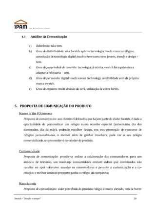 4.3      Análise da Comunicação

              a)      Relevância: não tem.
              b)      Grau de distintividade: só a Swatch aplicou tecnologia touch screen a relógios;
                      associação de tecnologia digital touch screen com cores jovens, trendy e design –
                      tem.
              c)      Grau de propriedade de conceito: tecnologia já existia, swatch foi a primeira a
                      adaptar a relojoaria – tem.
              d)      Grau de persuasão: digital touch screen technology, credibilidade vem da própria
                      marca swatch.
              e)      Grau de impacto: multi-divisão do ecrã, utilização de cores fortes.




5. PROPOSTA DE COMUNICAÇÃO DO PRODUTO

    Master of the YOUniverse
         Proposta de comunicação: aos clientes fidelizados que façam parte do clube Swatch, é dada a
         oportunidade de personalizar um relógio numa ocasião especial (aniversário, dia dos
         namorados, dia da mãe), podendo escolher design, cor, etc; promoção de concurso de
         relógios personalizados, o melhor além de ganhar vouchers, pode ver o seu relógio
         comercializado, o consumidor é co-criador do produto;


    Customer-made
         Proposta de comunicação: propõe-se online a colaboração dos consumidores para um
         anúncio de televisão, um mash-up; consumidores enviam videos que combinados vão
         resultar no spot televisivo: envolve os consumidores e permite a customização e a co-
         criação; o melhor anúncio proposto ganha o relógio da campanha;


    Massclusivity
         Proposta de comunicação: valor percebido do produto relógio é muito elevado, tem de haver


Swatch – ‘Desafia o tempo!’                                                                             20
 