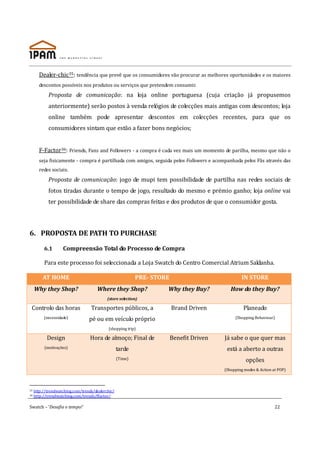 Dealer-chic35: tendência que prevê que os consumidores vão procurar as melhores oportunidades e os maiores
       descontos possíveis nos produtos ou serviços que pretendem consumir.
            Proposta de comunicação: na loja online portuguesa (cuja criação já propusemos
            anteriormente) serão postos à venda relógios de colecções mais antigas com descontos; loja
            online também pode apresentar descontos em colecções recentes, para que os
            consumidores sintam que estão a fazer bons negócios;


       F-Factor36: Friends, Fans and Followers - a compra é cada vez mais um momento de parilha, mesmo que não o
       seja fisicamente - compra é partilhada com amigos, seguida pelos Followers e acompanhada pelos Fãs através das
       redes sociais.
            Proposta de comunicação: jogo de mupi tem possibilidade de partilha nas redes sociais de
            fotos tiradas durante o tempo de jogo, resultado do mesmo e prémio ganho; loja online vai
            ter possibilidade de share das compras feitas e dos produtos de que o consumidor gosta.




6. PROPOSTA DE PATH TO PURCHASE

          6.1       Compreensão Total do Processo de Compra

          Para este processo foi seleccionada a Loja Swatch do Centro Comercial Atrium Saldanha.

         AT HOME                                            PRE- STORE                            IN STORE
     Why they Shop?                   Where they Shop?               Why they Buy?           How do they Buy?
                                            (store selection)

 Controlo das horas                Transportes públicos, a               Brand Driven              Planeado
          (necessidade)           pé ou em veículo próprio                                     (Shopping Behaviour)

                                            (shopping trip)

            Design                 Hora de almoço; Final de              Benefit Driven   Já sabe o que quer mas
          (motivações)                             tarde                                   está a aberto a outras
                                                   (Time)                                            opções
                                                                                          (Shopping modes & Action at POP)



35   http://trendwatching.com/trends/dealerchic/
36   http://trendwatching.com/trends/ffactor/

Swatch – ‘Desafia o tempo!’                                                                                         22
 