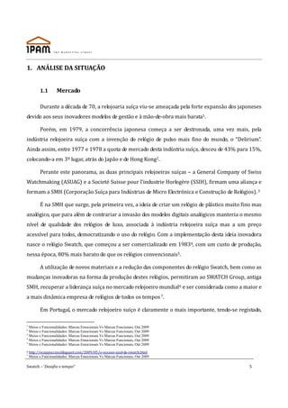 1. ANÁLISE DA SITUAÇÃO


          1.1       Mercado

          Durante a década de 70, a relojoaria suíça viu-se ameaçada pela forte expansão dos japoneses
devido aos seus inovadores modelos de gestão e à mão-de-obra mais barata1.

          Porém, em 1979, a concorrência japonesa começa a ser destronada, uma vez mais, pela
indústria relojoeira suíça com a invenção do relógio de pulso mais fino do mundo, o “Delirium”.
Ainda assim, entre 1977 e 1978 a quota de mercado desta indústria suíça, desceu de 43% para 15%,
colocando-a em 3º lugar, atrás do Japão e de Hong Kong2.

          Perante este panorama, as duas principais relojoeiras suíças – a General Company of Swiss
Watchmaking (ASUAG) e a Societé Suisse pour l’industrie Horlogère (SSIH), firmam uma aliança e
formam a SMH (Corporação Suíça para Indústrias de Micro Electrónica e Construção de Relógios). 3

          É na SMH que surge, pela primeira vez, a ideia de criar um relógio de plástico muito fino mas
analógico, que para além de contrariar a invasão dos modelos digitais analógicos manteria o mesmo
nível de qualidade dos relógios de luxo, associada à indústria relojoeira suíça mas a um preço
acessível para todos, democratizando o uso do relógio. Com a implementação desta ideia inovadora
nasce o relógio Swatch, que começou a ser comercializado em 19834, com um custo de produção,
nessa época, 80% mais barato do que os relógios convencionais5.

          A utilização de novos materiais e a redução das componentes do relógio Swatch, bem como as
mudanças inovadoras na forma da produção destes relógios, permitiram ao SWATCH Group, antiga
SMH, recuperar a liderança suíça no mercado relojoeiro mundial6 e ser considerada como a maior e
a mais dinâmica empresa de relógios de todos os tempos 7.

          Em Portugal, o mercado relojoeiro suíço é claramente o mais importante, tendo-se registado,

1
  Meios e Funcionalidades: Marcas Emocionais Vs Marcas Funcionais, Out 2009
2
  Meios e Funcionalidades: Marcas Emocionais Vs Marcas Funcionais, Out 2009
3
  Meios e Funcionalidades: Marcas Emocionais Vs Marcas Funcionais, Out 2009
4
  Meios e Funcionalidades: Marcas Emocionais Vs Marcas Funcionais, Out 2009
5
  Meios e Funcionalidades: Marcas Emocionais Vs Marcas Funcionais, Out 2009
6   http://ocappuccino.blogspot.com/2009/05/o-oceano-azul-da-swatch.html
7
    Meios e Funcionalidades: Marcas Emocionais Vs Marcas Funcionais, Out 2009

Swatch – ‘Desafia o tempo!’                                                                      5
 
