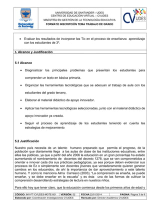 UNIVERSIDAD DE SANTANDER - UDES
CENTRO DE EDUCACIÓN VIRTUAL – CVUDES
MAESTRÍA EN GESTIÓN DE LA TECNOLOGÍA EDUCATIVA
FORMATO INSCRIPCIÓN TEMA TRABAJO DE GRADO
• Evaluar los resultados de incorporar las Tic en el proceso de enseñanza aprendizaje
con los estudiantes de 3º.
5. Alcance y Justificación
5.1 Alcance
• Diagnosticar los principales problemas que presentan los estudiantes para
comprender un texto en básica primaria.
• Organizar las herramientas tecnológicas que se adecuan al trabajo de aula con los
estudiantes del grado tercero.
• Elaborar el material didáctico de apoyo innovador.
• Aplicar las herramientas tecnológicas seleccionadas, junto con el material didáctico de
apoyo innovador ya creada.
• Seguir el proceso de aprendizaje de los estudiantes teniendo en cuenta las
estrategias de mejoramiento
5.2 Justificación
Nuestro país necesita de un talento humano preparado que permita el progreso, de la
población que diariamente llega a las aulas de clase de las instituciones educativas, entre
ellas las públicas, ya que a partir del año 2006 la educación en un gran porcentaje ha estado
aumentando el nombramiento de docentes del decreto 1278, que se ven comprometidos a
orientar e innovar cada día sus prácticas pedagógicas, ya sea porque deben evidenciar sus
procesos de Ez o simplemente son docentes jóvenes que verdaderamente quieren generar
cambios en los educandos, de ahí la importancia de dar aprovechamiento a este talento
humano. Y como lo menciona Alma Carrasco (2003), “La comprensión se enseña, se puede
enseñar, y se debe enseñar en la escuela” y es ésta una de las formas de cultivar la
comprensión desarrollando estrategias de lectura en nuestros niños.
Para ello hay que tener claro, que la educación comienza desde los primeros años de edad y
CÓDIGO: INV-FT-CVUDES-MGTE-001 VERSIÓN: 02 FECHA:22/01/2014 PAGINA: Página 3 de 6
Elaborado por: Coordinación Investigaciones CVUDES Revisado por: Director Académico CVUDES
 