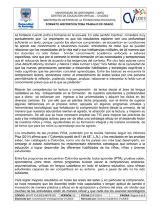UNIVERSIDAD DE SANTANDER - UDES
CENTRO DE EDUCACIÓN VIRTUAL – CVUDES
MAESTRÍA EN GESTIÓN DE LA TECNOLOGÍA EDUCATIVA
FORMATO INSCRIPCIÓN TEMA TRABAJO DE GRADO
se fortalece cuando entra a formarse en la escuela. En este sentido Gardner considera muy
puntualmente que “Lo importante es que los estudiantes exploren con una profundidad
suficiente un texto, porque cuando los alumnos comprenden, se encuentran en condiciones
de aplicar ese conocimiento a situaciones nuevas” actividades de clase que se pueden
relacionar con las necesidades de la vida real y sus inteligencias múltiples, de tal manera que
los docentes no solo deben brindar conocimiento académico enfocado a saberes
específicos, sino que por el contrario le brinde formación en las necesidades y competencias
que el educando tiene de acuerdo a las exigencias del contexto. Por otro lado autores como
José Alberto Monroy Romero y Blanca Estela Gómez López “nos hablan de la necesidad de
que las nuevas generaciones aprendan a desarrollar habilidades y estrategias cognitivas y
meta cognitivas que les permitan concretar aprendizajes. Entre las básicas se encuentra la
comprensión lectora, tomándose como: el entendimiento de textos leídos por una persona
permitiéndole la reflexión, pudiendo indagar, analizar, relacionar e interpretar lo leído con el
conocimiento previo que es lo que se pretende”.
Mejorar las competencias en lectura y comprensión de textos desde el área de lengua
castellana es hoy indispensable en la formación de nuestros estudiantes y profesionales
que a diario se esfuerzan por ingresar a las universidades y adquirir los títulos en las
diversas carreras. Es por ello que se plantea dicha propuesta, con el ánimo de superar
algunas deficiencias en el proceso lector, apoyada en algunos programas virtuales y
herramientas tecnológicas que fortalezcan la comprensión lectora desde la primaria, de tal
manera que nuestros educandos sientan el agrado, la atracción por la lectura, y mejoren su
comprensión. De allí que se hace necesario emplear las TIC para mejorar las prácticas de
aula y las metodologías activas para ser de ellas una estrategia eficaz en el desarrollo lector
de nuestros niños y niñas, ayudándolas en su formación integral y de manera constante, de
tal forma que para los niños su aprendizaje sea de agrado .
Los resultados de las pruebas PISA, publicado por la revista Semana según los informes
Pisa (2014) afirma que: (“Colombia quedó de 61 de 65”, L.N.). y los resultados en las pruebas
saber, han catalogado a Colombia, como uno de los países con más bajo desempeño, sin
embargo el estado colombiano ha implementado diferentes estrategias que enfocan a la
educación a lograr desarrollar las diferentes habilidades de los niños, niñas y jóvenes
estudiantes.
Entre los programas se encuentran Colombia aprende, todos aprender (PTA), pruebas saber,
aprendamos entre otras, dichos programas buscan elevar la competencias analíticas,
argumentativas, críticas en lengua castellana en todo el sistema educativo, para ofrecer
estudiantes capaces de ser competitivos en su entorno pero a pesar de ello no ha sido
suficiente.
Para lograr mejores resultados en todas las áreas del saber y en particular la comprensión,
se hace necesario que los docentes estén más capacitados y tengan aptitud de cambio e
innovación de manera práctica y eficaz en la apropiación y domino del área, sin olvidar que
muchas de las actividades están de manera virtual y que cada día los avances tecnológicos
CÓDIGO: INV-FT-CVUDES-MGTE-001 VERSIÓN: 02 FECHA:22/01/2014 PAGINA: Página 4 de 6
Elaborado por: Coordinación Investigaciones CVUDES Revisado por: Director Académico CVUDES
 