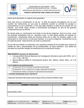 UNIVERSIDAD DE SANTANDER - UDES
CENTRO DE EDUCACIÓN VIRTUAL – CVUDES
MAESTRÍA EN GESTIÓN DE LA TECNOLOGÍA EDUCATIVA
FORMATO INSCRIPCIÓN TEMA TRABAJO DE GRADO
hacen de la educación un espacio más placentero.
Ante este tema la complicación se da por la falta de equipos tecnológicos con los que
cuentan las instituciones ya que para la población escolar la cantidad de equipos o
computadores no son suficientes y si los hay están dañados, la falta de una amplia red de
internet que brinde mayor acceso a herramientas tecnológicas es otra de las grandes
complicaciones que se afronta.
En tiempo atrás, la comprensión de lo leído no era de tan exigencia, como lo es hoy, pues
los docentes enfatizaban más en aprender a leer lo más rápido posible sin importar su
comprensión, actualmente todas las carreras dentro de su plan de estudios exigen a los
educandos un nivel mínimo no solo para ingresar, si no que su exigencia comprensiva se da
en todas las áreas hasta terminar con éxito su graduación.
Es por ello que debido a la demanda y los requisitos actuales de la sociedad para mejorar la
calidad de vida y oportunidades de los profesionales, se hace necesario que desde las
escuelas los docentes trabajen la enseñanza de la comprensión lectora.
BIBLIOGRAFÍA (Fuentes de Información)
• Carrasco(2003) Revista Mexicana de Investigación Educativa enero-abril 2003, vol. 8,
n˙m. 17 pp. 129-142.
• Monroy-Blanca (2009) G. Comprensión lectora, Rev. México. Orient. Educ. v.6 n.16
México.
6. EJE TEMÁTICO DE INVESTIGACION(Señale el eje temático de investigación acorde a la propuesta)
x Incorporación TIC en el proceso de enseñanza aprendizaje
Incorporación TIC y su impacto en la imagen organizacional educativa
Evaluación de medios y procesos en organizaciones de educación
7. ENTIDAD INTERESADA EN EL PROYECTO
Institución Educativa Municipal José Eustasio Rivera-Central (Pitalito-Huila)
8. FIRMAS AUTORES
NOMBRES Y APELLIDOS FIRMA
Carolina Motta Perilla
CÓDIGO: INV-FT-CVUDES-MGTE-001 VERSIÓN: 02 FECHA:22/01/2014 PAGINA: Página 5 de 6
Elaborado por: Coordinación Investigaciones CVUDES Revisado por: Director Académico CVUDES
 