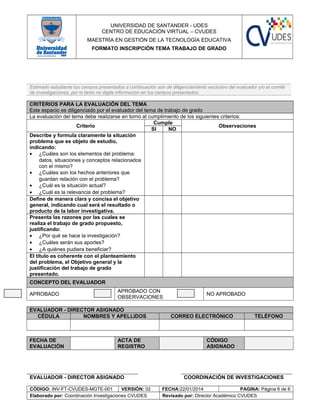 UNIVERSIDAD DE SANTANDER - UDES
CENTRO DE EDUCACIÓN VIRTUAL – CVUDES
MAESTRÍA EN GESTIÓN DE LA TECNOLOGÍA EDUCATIVA
FORMATO INSCRIPCIÓN TEMA TRABAJO DE GRADO
Estimado estudiante los campos presentados a continuación son de diligenciamiento exclusivo del evaluador y/o el comité
de investigaciones, por lo tanto no digite información en los campos presentados.
CRITERIOS PARA LA EVALUACIÓN DEL TEMA
Este espacio es diligenciado por el evaluador del tema de trabajo de grado
La evaluación del tema debe realizarse en torno al cumplimiento de los siguientes criterios:
Criterio
Cumple
Observaciones
SI NO
Describe y formula claramente la situación
problema que es objeto de estudio,
indicando:
• ¿Cuáles son los elementos del problema:
datos, situaciones y conceptos relacionados
con el mismo?
• ¿Cuáles son los hechos anteriores que
guardan relación con el problema?
• ¿Cuál es la situación actual?
• ¿Cuál es la relevancia del problema?
Define de manera clara y concisa el objetivo
general, indicando cual será el resultado o
producto de la labor investigativa.
Presenta las razones por las cuales se
realiza el trabajo de grado propuesto,
justificando:
• ¿Por qué se hace la investigación?
• ¿Cuáles serán sus aportes?
• ¿A quiénes pudiera beneficiar?
El título es coherente con el planteamiento
del problema, el Objetivo general y la
justificación del trabajo de grado
presentado.
CONCEPTO DEL EVALUADOR
APROBADO
APROBADO CON
OBSERVACIONES
NO APROBADO
EVALUADOR - DIRECTOR ASIGNADO
CÉDULA NOMBRES Y APELLIDOS CORREO ELECTRÓNICO TELÉFONO
FECHA DE
EVALUACIÓN
ACTA DE
REGISTRO
CÓDIGO
ASIGNADO
EVALUADOR - DIRECTOR ASIGNADO COORDINACIÓN DE INVESTIGACIONES
CÓDIGO: INV-FT-CVUDES-MGTE-001 VERSIÓN: 02 FECHA:22/01/2014 PAGINA: Página 6 de 6
Elaborado por: Coordinación Investigaciones CVUDES Revisado por: Director Académico CVUDES
 