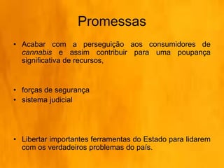 Promessas 
• Acabar com a perseguição aos consumidores de 
cannabis e assim contribuir para uma poupança 
significativa de recursos, 
• forças de segurança 
• sistema judicial 
• Libertar importantes ferramentas do Estado para lidarem 
com os verdadeiros problemas do país. 
 