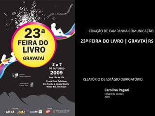 CRIAÇÃO DE CAMPANHA COMUNICAÇÃO
23º FEIRA DO LIVRO | GRAVTAÍ RS
Carolina Pagani
Estágio de Criação
2009
RELATÓRIO DE ESTÁGIO OBRIGATÓRIO.
 