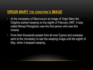 VIRGIN MARY THE ODIGITRIA’S IMAGE
• At the monastery of Stavrovouni an image of Virgin Mary the
Odigitria started weeping on the eighth of February,1997. A lady
called Meropi Panagiotou was the first person who saw this
miracle.
• From then thousands people from all over Cyprus and overseas
went to the monastery to see the weeping image until the eighth of
May, when it stopped weeping.
 
