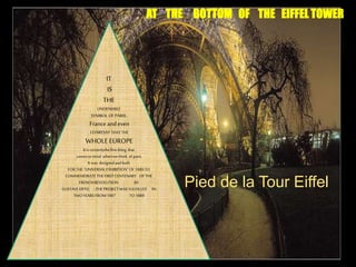 Pied de la Tour Eiffel
AT THE BOTTOM OF THE EIFFEL TOWER
IT
IS
THE
UNDENIABLE
SYMBOLOF PARIS,
France andeven
I DARESAY THATTHE
WHOLE EUROPE.
Itiscertainlythefirstthing that
comestomind whenwethink ofparis.
Itwas designedandbuilt
FORTHE“UNIVERSALEXHIBITION”OF1889 TO
COMMEMORATETHEFIRSTCENTENARY OFTHE
FRENCHREVOLUTION BY
GUSTAVEEIFFEL ;THEPROJECTWASYULFILLED IN
TWOYEARSFROM1887 TO1889
 