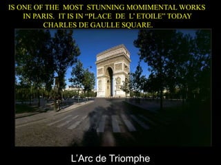 L’Arc de Triomphe
IS ONE OF THE MOST STUNNING MOMIMENTAL WORKS
IN PARIS. IT IS IN “PLACE DE L’ ETOILE” TODAY
CHARLES DE GAULLE SQUARE.
 