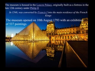The museum is housed in the Louvre Palace, originally built as a fortress in the
late 12th century under Philip II
In 1546, was converted by Francis I into the main residence of the French
Kings
The museum opened on 10th August 1793 with an exhibition
of 537 paintings
 