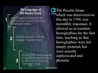 The Rosetta Stone,
which was discovered on
this day in 1799, was
incredibly important. It
allowed us to translate
hieroglyphics for the first
time, teaching us that
hieroglyphics were not
simply pictorial, but
were actually
sophisticated and
phonetic
 