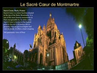 Le Sacré Cœur de Montmartre
Sacre Coeur, Paris, France
Sacré-Coeur is a minor basilica situated
at the top of the Butte Montmarte. It is
one of the most famous monuments in
Paris recognizable by its white color.
Sacré-Coeur is located at the highest
point in the city (130 metres above
ground). You can go even higher and
visit the dome. It offers a heart stopping
360 panoramic view of Paris.
 
