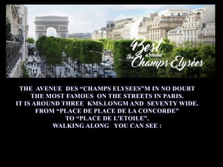 THE AVENUE DES “CHAMPS ELYSEES”M IN NO DOUBT
THE MOST FAMOUS ON THE STREETS IN PARIS.
IT IS AROUND THREE KMS.LONGM AND SEVENTY WIDE.
FROM “PLACE DE PLACE DE LA CONCORDE”
TO “PLACE DE L’ETOILE”.
WALKING ALONG YOU CAN SEE :
 