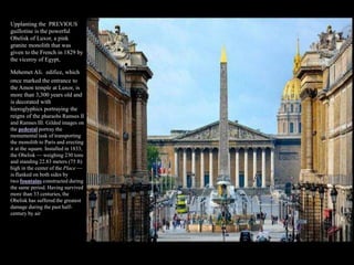 Upplanting the PREVIOUS
guillotine is the powerful
Obelisk of Luxor, a pink
granite monolith that was
given to the French in 1829 by
the viceroy of Egypt,
Mehemet Ali. edifice, which
once marked the entrance to
the Amon temple at Luxor, is
more than 3,300 years old and
is decorated with
hieroglyphics portraying the
reigns of the pharaohs Ramses II
and Ramses III. Gilded images on
the pedestal portray the
monumental task of transporting
the monolith to Paris and erecting
it at the square. Installed in 1833,
the Obelisk — weighing 230 tons
and standing 22.83 meters (75 ft)
high in the center of the Place —
is flanked on both sides by
two fountains constructed during
the same period. Having survived
more than 33 centuries, the
Obelisk has suffered the greatest
damage during the past half-
century by air pollution from
industry and motor vehicles.
 