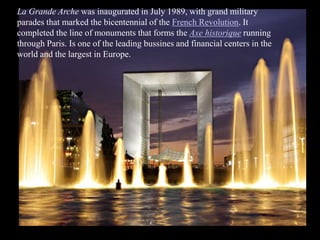 La Grande Arche was inaugurated in July 1989, with grand military
parades that marked the bicentennial of the French Revolution. It
completed the line of monuments that forms the Axe historique running
through Paris. Is one of the leading bussines and financial centers in the
world and the largest in Europe.
 