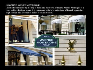 SHOPPING AVENUE MONTAIGNE:
A collection inspired by the city of Paris and the world of luxury. Avenue Montaigne is a
very « chic » Parisian street. It is considered to be la grande dame of French streets for
high fashion and accessories home to luxury brands.
 
