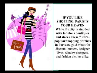 IF YOU LIKE
SHOPPING, PARIS IS
YOUR HEAVEN
While the city is studded
with fabulous boutiques
and stores, these 7 ultra-
popular shopping districts
in Paris are gold mines for
discount-hunters, designer
divas, window shoppers,
and fashion victims alike.
 