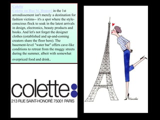 Colette
Colette on Rue St. Honoré in the 1st
arrondissement isn't merely a destination for
fashion victims-- it's a spot where the style-
conscious flock to soak in the latest arrivals
in design, electronics, beauty products and
books. And let's not forget the designer
clothes (established and up-and-coming
creators share the floor here). The
basement-level "water bar" offers cave-like
conditions to retreat from the muggy streets
during the summer, albeit with somewhat
overpriced food and drink.
 
