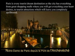 Notre-Dame de Paris depuis le Pont de l'Archevéché
Paris is every tourist dream destination as the city has everything
from great shopping malls where you will get everything your heart
desires, to tourist attractions which will leave you completely
spellbound.
 
