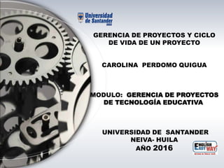 GERENCIA DE PROYECTOS Y CICLO
DE VIDA DE UN PROYECTO
CAROLINA PERDOMO QUIGUA
MODULO: GERENCIA DE PROYECTOS
DE TECNOLOGÍA EDUCATIVA
UNIVERSIDAD DE SANTANDER
NEIVA- HUILA
AÑO 2016
 