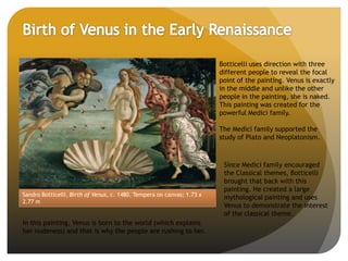 Sandro Botticelli, Birth of Venus, c. 1480. Tempera on canvas; 1.73 x
2.77 m
Botticelli uses direction with three
different people to reveal the focal
point of the painting. Venus is exactly
in the middle and unlike the other
people in the painting, she is naked.
This painting was created for the
powerful Medici family.
The Medici family supported the
study of Plato and Neoplatonism.
In this painting, Venus is born to the world (which explains
her nudeness) and that is why the people are rushing to her.
Since Medici family encouraged
the Classical themes, Botticelli
brought that back with this
painting. He created a large
mythological painting and uses
Venus to demonstrate the interest
of the classical theme.
 