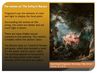 Jean-Honoré Fragonard, The Swing, 1766. Oil on
canvas; 35 x 32 in.
Fragonard uses the element of color
and light to display the focal point.
Surrounding the woman on the
swing, the colors are darker and not
much light is shown.
There are many hidden sexual
contents in this painting. The content
is hidden within the darken colors.
The Rococo style is a “world of fantasy
and grace, which also includes a taste
for the exotic and for satire” (663).
The painting appears to be graceful
but the focal point is the woman
directly, which was seen as a satire.
 
