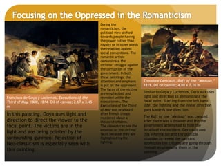 Francisco de Goya y Lucientes, Executions of the
Third of May, 1808, 1814. Oil of canvas; 2.67 x 3.45
m
During the
romanticism, the
political view shifted
towards people having
the power rather than
royalty or in other words
the rebellion against
social conventions. The
romantic artists
demonstrate the
citizens’ struggle against
the corruption of the
government. In both
these paintings, the
attention and emphasis
is put on the oppressed.
The faces of the victims
are emphasized and
revealed unlike the
executioners. The
Executions of the Third
of May was produced
after French troops
murdered about a
thousand citizens.
The viewers can see the
emotion on the victims’
faces because they are
highlighted by the
lighting.
In this painting, Goya uses light and
direction to direct the viewer to the
focal point. The victims are in the
light and are being pointed by the
surrounding gunmen. Rejection of
Neo-classicism is especially seen with
this painting.
Theodore Gericault, Raft of the “Medusa,”
1819. Oil on canvas; 4.88 x 7.16 m
Similar to Goya y Lucientes, Gericault uses
light and direction to demonstrate the
focal point. Starting from the left hand
side, the lighting and the linear direction
goes towards one direction.
The Raft of the “Medusa” was created
after there was a disaster and the the
government attempted to hide the
details of the incident. Gericault uses
this information and the political
situation to reveal the pain and
oppression the citizens are going through
through emphasizing them in the
painting.
 