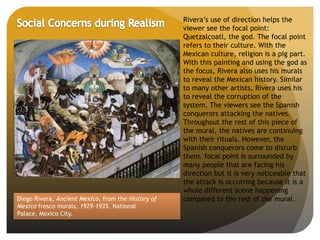 Diego Rivera, Ancient Mexico, from the History of
Mexico fresco murals, 1929-1935. National
Palace, Mexico City.
Rivera’s use of direction helps the
viewer see the focal point:
Quetzalcoatl, the god. The focal point
refers to their culture. With the
Mexican culture, religion is a pig part.
With this painting and using the god as
the focus, Rivera also uses his murals
to reveal the Mexican history. Similar
to many other artists, Rivera uses his
to reveal the corruption of the
system. The viewers see the Spanish
conquerors attacking the natives.
Throughout the rest of this piece of
the mural, the natives are continuing
with their rituals. However, the
Spanish conquerors come to disturb
them. focal point is surrounded by
many people that are facing his
direction but it is very noticeable that
the attack is occurring because it is a
whole different scene happening
compared to the rest of the mural.
 