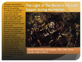 Jacopo Tintoretto, Last Supper, 1592-1594. Oil on
canvas; 3.66 x 5.69 m
Tintoretto uses direction
and light to reveal the focal
point of the painting.
Throughout the painting it
is very dark because it is
the servants. By the
diagonally placed supper
table, it gets lighter. Jesus
is the focal point of this
painting because of the
light that surrounds his head
and his body.
During the mannerism and
16th century, religion was a
big part of the European
culture; the Catholic Church
was tested by the
Protestant Reformation.
Europe was divided into two
religions: Reformation and
Counter-Reformation.
Tintoretto follows the
requirements of the
Counter-Reformation
requirements because of
the lighting of the painting
by the table with Jesus and
the apostles.
 