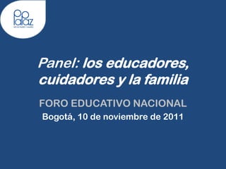 Panel: los educadores,
cuidadores y la familia
FORO EDUCATIVO NACIONAL
Bogotá, 10 de noviembre de 2011
 