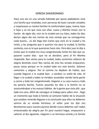 VEREDA SANJERONIMO
Hace una vez en una vereda habitada por pocos pobladores vivía
una familia que resaltaba, eran personas de buen corazón amables
y respetuosas su núcleo familiar lo conformaban papa, mama, hijos
e hijas y un tío que vivía con ellos. Juana y Martha Vivian con la
ilusión de algún día, vivir en la ciudad con sus hijos, todos los días
decían algún día nos iremos de esta vereda que no conseguimos
nada bueno… un día llego don Carlos que vivía en la ciudad y los
invito, y les pregunto que si querían irse para la ciudad, la familia
contesto, eso es lo que queremos hace rato. Pero don juan le dijo a
Carlos que la ciudad era muy congestionada Carlos les dijo que va,
pasaron cuatro días que no se decidían, pero al fin Martha
respondió. Nos vamos para la ciudad, todos contentos saltaron de
alegría diciendo ¡viva! Nos vamos de esta fea vereda empacaron,
pocas cosas porque en la ciudad todo era más bonito. Salieron
contentos y alegres. Por el camino no dejaban de hablar, que
cuando llegaran a la ciudad Iban a cambiar su estilo de vida. Al
llegar a la ciudad y todos se miraban asustados viendo tanta gente
y carros y todo tan congestionado, Llegaron a su casa nueva y todo
les parecía bonito, Fueron pasando los días y la familia no se
acostumbraban a los nuevos hábitos de la gente que vivía allá , que
todo era caro, difícil de conseguir el trabajo para sobre vivir , llego
un momento que toda la familia se sentaron hablar de la situación
que estaban viviendo llegaron a la conclusión que ellos no debieron
venirse de su vereda hermosa, el señor juan les dijo nos
devolvemos para nuestro paraíso donde nunca debimos salir todos
emocionados de alegría por fin para nuestro hogar, empacaron y
salieron al día siguiente. Llegaron a su hermosa vereda y la familia
 