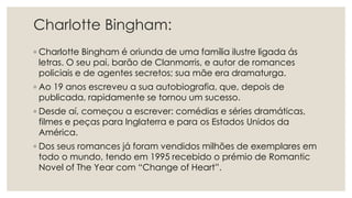 Charlotte Bingham:
◦ Charlotte Bingham é oriunda de uma família ilustre ligada ás
letras. O seu pai, barão de Clanmorris, e autor de romances
policiais e de agentes secretos; sua mãe era dramaturga.
◦ Ao 19 anos escreveu a sua autobiografia, que, depois de
publicada, rapidamente se tornou um sucesso.
◦ Desde aí, começou a escrever: comédias e séries dramáticas,
filmes e peças para Inglaterra e para os Estados Unidos da
América.
◦ Dos seus romances já foram vendidos milhões de exemplares em
todo o mundo, tendo em 1995 recebido o prémio de Romantic
Novel of The Year com “Change of Heart”.
 