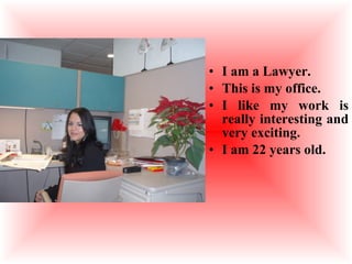 I am a Lawyer. This is my office. I like my work is really interesting and very exciting. I am 22 years old. 