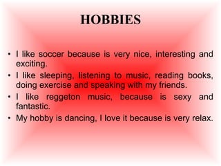 HOBBIES I like soccer because is very nice, interesting and exciting. I like sleeping, listening to music, reading books, doing exercise and speaking with my friends. I like reggeton music, because is sexy and fantastic. My hobby is dancing, I love it because is very relax.  
