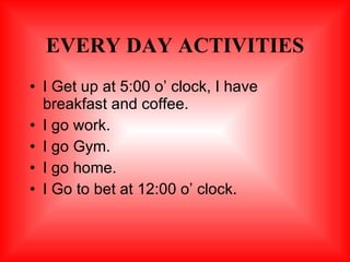 EVERY DAY ACTIVITIES I Get up at 5:00 o’ clock, I have breakfast and coffee. I go work. I go Gym. I go home. I Go to bet at 12:00 o’ clock. 